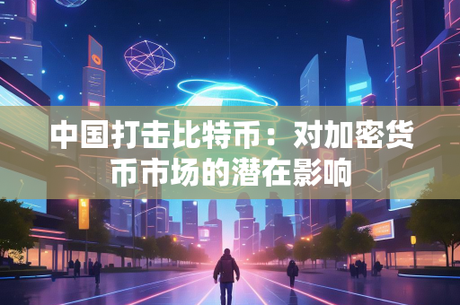 中国打击比特币：对加密货币市场的潜在影响